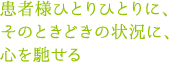 患者様ひとりひとりに、そのときどきの状況に、心を馳せる