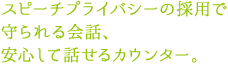 スピーチプライバシーの採用で守られる会話、安心して話せるカウンター。