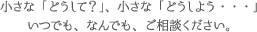 小さな「どうして？」、小さな「どうしよう・・・」いつでも、なんでも、ご相談ください。